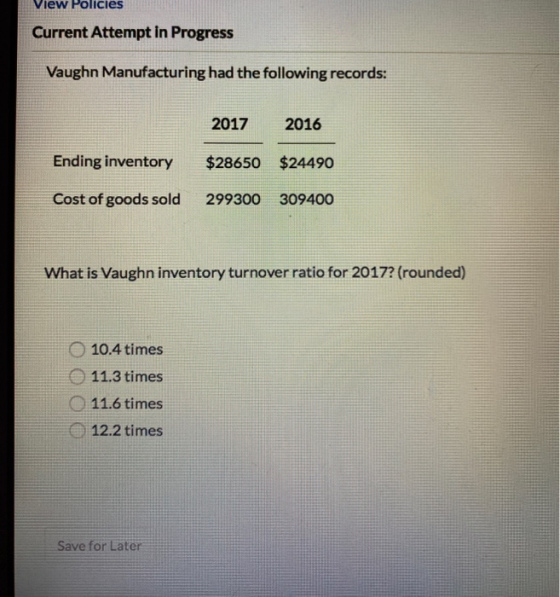 View Policies Vaughn Manufacturing had the following records: 2017 2016 Ending inventory $28650 $24490 O 10.4 times 11.3 time