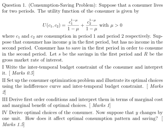 Question 1. (Consumption-Saving Problem): Suppose that a consumer lives for two periods. The utility function of the consumer is given by with u> 0 where c and c2 are consumption in period 1 and period 2 respectively. Sup- pose that consumer has income y in the first period, but has no income in the second period. Consumer has to save in the first period in order to consume in the second period. Let s be the savings in the first period and R be the gross market rate of interest. I Write the inter-temporal budget constraint of the consumer and interpret it. [Marks 0.5 II Set up the consumer optimization problem and illustrate its optimal choices using the indifference curve and inter-temporal budget constraint. [Marks III Derive first order conditions and interpret them in terms of marginal cost and marginal benefit of optimal choices. [ Marks 1 IV Derive optimal choices of the consumer. Now suppose that y changes by one unit. How does it affect optimal consumption pattern and saving? Marks 1.5