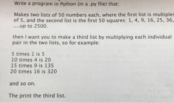 Write a program in Python (in a .py file) that: Makes two lists of 50 numbers each, where the first list is multiples of 5, and the second list is the first 50 squares: 1, 4, 9, 16, 25, 36, ....up to 2500. then I want you to make a third list by multiplying each individual pair in the two lists, so for example: 5 times 1 is 5 10 times 4 is 20 15 times 9 is 135 20 times 16 is 320 and so on. The print the third list.