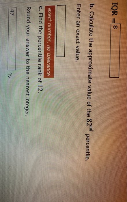 IQR= 8 b. Calculate the approximate value of the 82nd percentile. Enter an exact value. exact number, no tolerance C. Find th