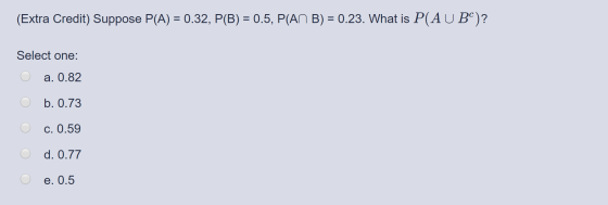 (Extra Credit) Suppose P(A) = 0.32, P(B) = 0.5, P(AN B) = 0.23. What is P(AU BC)? O Select one: O a. 0.82 O b. 0.73 O c.0.59