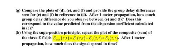 (g) Compare the plots of (d), (e), and (f) and provide the group delay differences seen for (e) and (f) in reference to (d). After 1 meter propagation, how much group delay difference do you observe between (e) and (f)? Does this correspond to the value predicted from the dispersion coefficient calculated in (c)? (h) Using the superposition principle, repeat the plot of the composite (sum) of the three E fields ( E (z)+E, (z.t)+E, (z.t). After 1 meter propagation, how much does the signal spread in time?