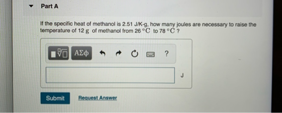 Part A If the specific heat of methanol is 2.51 J/K-g, how many joules are necessary to raise the temperature of 12 g of meth