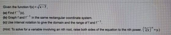 Given the function f(x) = VX-7, (a) Find f (x). (b) Graph fand in the same rectangular coordinate system. (c) Use interval n