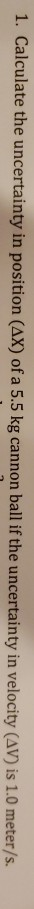 1. Calculate the uncertainty in position (AX) of a 5.5 kg cannon ball if the uncertainty in velocity (AV) is 1.0 meter/s.