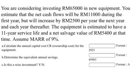 You are considering investing RM65000 in new equipment. You estimate that the net cash flows will be RM11000 during the first year, but will increase by RM2500 per year the next year and each year thereafter. The equipment is estimated to have a 11-year service life and a net salvage value of RM5400 at that time. Assume MARR of 9%. a.Calculate the annual capital cost CR (ownership cost) for the Format: 2925 equipment b.Determine the equivalent annual savings c.Is this a wise investment? Y/N Format 45983 Format : A