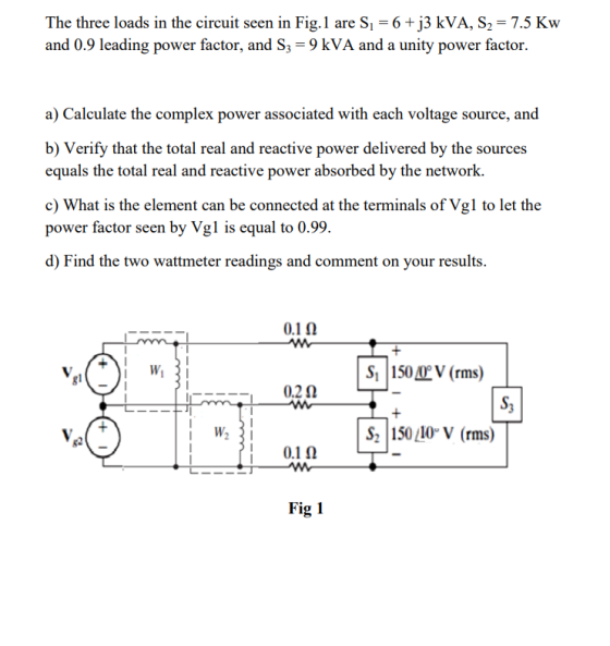 The three loads in the circuit seen in Fig.1 are Si 6+j3 kVA, S2-7.5 Kw and 0 9 leading power factor and S -9 kVA and a unity power factor. a) Calculate the complex power associated with each voltage source, and b) Verify that the total real and reactive power delivered by the sources equals the total real and reactive power absorbed by the network. c) What is the element can be connected at the terminals of Vgl to let the power factor seen by Vgl is equal to 0.99. d) Find the two wattmeter readings and comment on your results S, I 150 (rms) S, W2 5010V (rms) 82 0.1? Fig 1