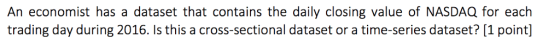 An economist has a dataset that contains the daily closing value of NASDAQ for each trading day during 2016. Is this a cross-sectional dataset or a time-series dataset?[1 point]