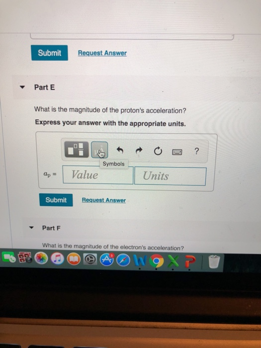 Submit Request Answer Part E What is the magnitude of the protons acceleration? Express your answer with the appropriate units. . Symbols- aValue Units Submit Request Answer Part F What is the magnitude of the electrons acceleration?