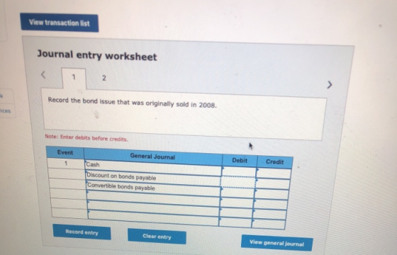 View transaction list Journal entry worksheet Record the bond issue that was originally sold in 2008. ces Note: Enter debits