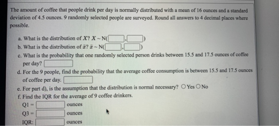 The amount of coffee that people drink per day is normally distributed with a mean of 16 ounces and a standard deviation of 4