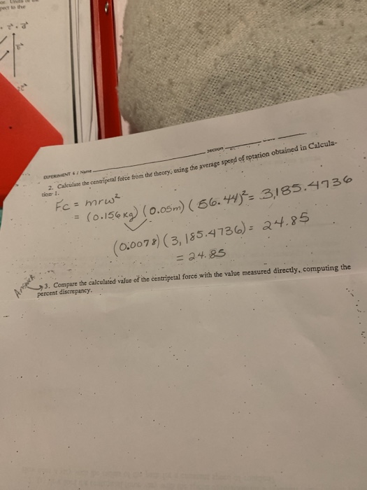 pect to the EXPERIMENT 6 2 Name 2. don 1. ate the cenarigetal fotce from the theory, using the average speed of rotation obtained in Calcula- 3185.4736 (0.156 Ks)(0.05m) (60. 44 (0,0072) (3,155.4736): a4.85 天 ( 3. Compare the caleulared value of the centripetal force with the value measured directly, computing the percent discrepancy