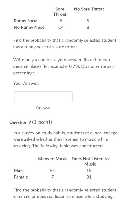 Sore Throat No Sore Throat Runny Nose No Runny Nose 14 8 Find the probability that a randomly selected student has a runny nose or a sore throat. Write only a number a your answer. Round to two decimal places (for example: 0.73). Do not write as a percentage Your Answer: Answer Question 9 (1 point) In a survey on study habits, students at a local college were asked whether they listened to music while studying. The following table was constructed Listens to Music Does Not Listen to Music 15 31 Male 54 Female 7 Find the probability that a randomly selected student is female or does not listen to music while studying