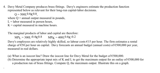 4. Davy Metal Company produces brass fitings. Davys engineers estimate the production function represented below as relevant for their long-run capital-labor decisions. 500L0.6K0.8, where Q- annual output measured in pounds, L - labor measured in person hours, K -capital measured in machine hours. The marginal products of labor and capital are therefore MPL-300L-0.4K0.8 MPK-400L0.6K-0.2 Davys employees are relatively highly skilled, so labour costs 15 per hour. The firm estimates a rental charge of є50 per hour on capital. Davy forecasts an annual budget (annual costs) of€500.000 per year, measured in real dollars. (a) What is an isocost line? Draw the isocost line for Davy Metal for the budget of €500,000. (b) Determine the appropriate input mix of K and L to get the maximum output for an outlay of€500,000 for a production run of brass fittings. Compute Q, the maximum output. Illustrate this on a graph