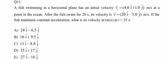 Q11 A fish swimming in a horizontal plane has an initial velocity v, (4.0 i+1.0 j) m/s at a point in the ocean. After the fish swam for 20 s, its velocity is v (20î- 5.0 j) m/s. If the fish maintains constant acceleration, what is its velocity in (m/s) at-25 s A) 24 i 6.5 j B) 16i.+ 9.5 j C) 11 i-8.8 j D) 331+17 j E) 271-16j