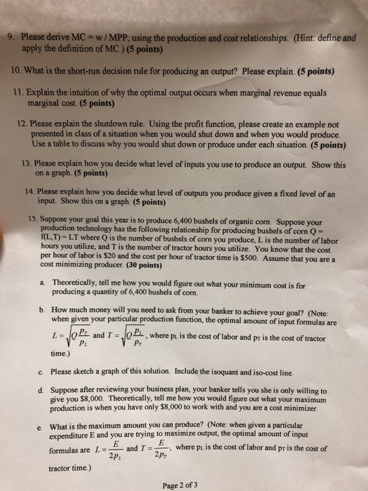 9. Please derive MC- w/MPP, using the production and cost relationships. (Hint: define and apply the definition of MC.) (5 points) 10. What is the short-run decision rule for producing an output? Please explain. (5 points) 11. Explain the intuition of why the optimal output occurs when marginal revenue equals marginal cost. (5 points) 12. Please explain the shutdown rule. Using the profit function, please create an example not presented in class of a situation when you would shut down and when you would produce 13. Please explain how you decide what level of inputs you use to produce an output. Show this 14. Please explain how you decide what level of outputs you produce given a fixed level of an Use a table to discuss why you would shut down or produce under each situation. (5 points) on a graph. (5 points) input. Show this on a graph. (5 points) 15. Suppose your goal this year is to produce 6,400 bushels of organic com. Suppose your production technology has the following relationship for producing bushels of corn Q- f(L,T) = LT where Q is the number of bushels of corn you produce, L is the number of labor hours you utilize, and T is the number of tractor hours you utilize. You know that the cost per hour of labor is $20 and the cost per hour of tractor time is $500. Assume that you are a cost minimizing producer. (30 points) Theoretically, tell me how you would figure out what your minimum cost is for producing a quantity of 6,400 bushels of com. How much money will you need to ask from your banker to achieve your goal? (Note: when given your particular production function, the optimal amount of input formulas are LmlePr and T= time.) a. b. Pi, where pu is the cost of labor and pr is the cost of tractor Pr c. Please sketch a graph of this solution. Include the isoquant and iso-cost line. d. Suppose after reviewing your business plan, your banker tells you she is only willing to give you $8,000. Theoretically, tell me how you would figure out what your maximum production is when you have only $8,000 to work with and you are a cost minimizer. What is the maximum amount you can produce? (Note: when given a particular expenditure E and you are trying to maximize output, the optimal amount of input formulas are L=_ and T tractor time.) e. E and TE 2p where p is the cost of labor and pr is the cost of 2p Page 2 of 3