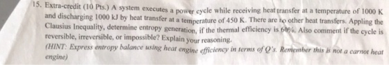 A system executes a power cycle while receiving heat transfer at a temperature of 1000 K and discharging 1000 kJ by heat transfer at a temperature of 450 K. There are ho other heat transfers. Appling the lausus Inequality, determine entropy generation, if the thermal efficiency is 50%. Also comment if the cycle is 15. Extra-credit (10 Pts.) reversible, irreversible, or impossible? Explain your reasoning. press entropy balance using heat engine efficiency in terms of Os. Remember this is not a carnot heat engine