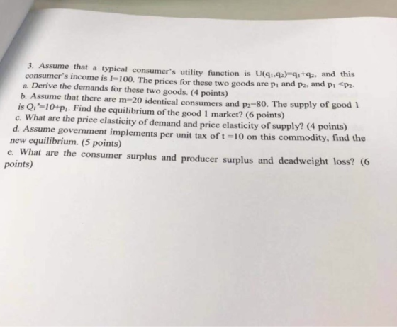 3. Assume that a typical consumers utility function is U(qI.4p) qi+q. and this consumers income is 1-100. The prices for these two goods are pi and p2, and pi p2- b. Assume that there are m-20 identical consumers and p2-80. The supply of good 1 What are the price elasticity of demand and price elasticity of supply? (4 points) a. Derive the demands for these two goods. (4 points) is Qis=10+P1. Find the equilibrium of the good 1 market? (6 points) d. Assume government implements per unit tax of t-10 on this commodity, find the new equilibrium. (5 points) e. What are the consumer surplus and producer surplus and deadweight loss? C6 points)