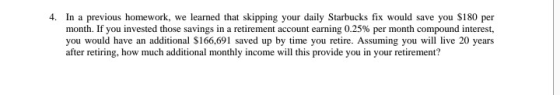4. In a previous homework, we learned that skipping your daily Starbucks fix would save you S180 per month. If you invested those savings in a retirement account earning 0.25% per month compound interest, you would have an additional S166,691 saved up by time you retire. Assuming you will live 20 years after retiring, how much additional monthly income will this provide you in your retirement?