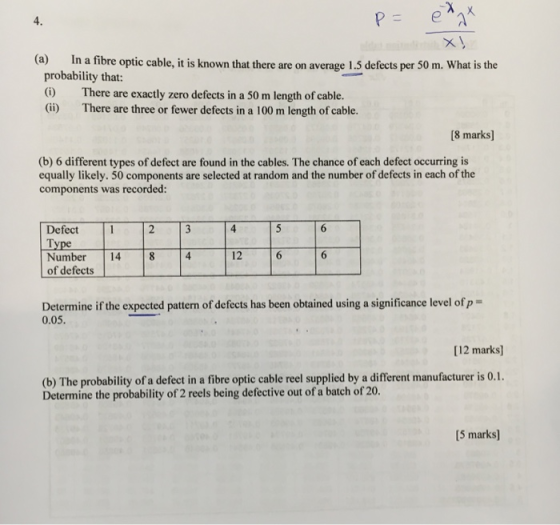 4. (a) In a fibre optic cable, it is known that there are on a probability that () There are exactly zero defects in a 50 m length of cable. (ii) There are three or fewer defects in a 100 m length of cable. verage 1.5 defects per 50 m. What is the 8 marks] (b) 6 different types of defect are found in the cables. The chance of each defect occurring is equally likely. 50 components are selected at random and the number of defects in each of the components was recorded: Defect 4 Lype Number 14 8 4 12 of defects Determine if the expected pattern of defects has been obtained using a significance level of p- 0.05. [12 marks] (b) The probability of a defect in a fibre optic cable reel supplied by a different manufacturer is 0.1. Determine the probability of 2 reels being defective out of a batch of 20. [5 marks]