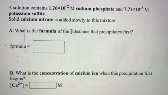 A solution contains 1.26x10-2 M sodium phosphate and 7.71*10-3 M potassium sulfite. Solid calcium nitrate is added slowly to