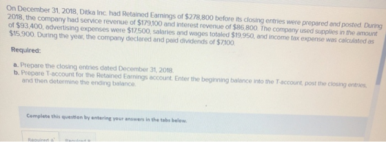 On December 31, 2018, Ditka Inc. had Retained Earnings of $278,800 before its closing entries were prepared and posted During