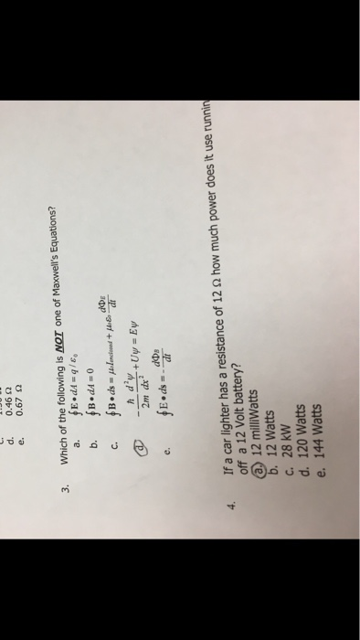 d. e. 0.46 Ω 0.67 Ω 3. Which of the following is NOT one of Maxwells Equations? dDE fB.ds-1Induand + μ&ua fE.ds =.aar If a car lighter has a resistance of 12 Ω how much power does it use runnin off a 12 Volt battery? a 12 miliWatts 4. 12 Watts c. 28 kW d. 120 Watts e. 144 Watts