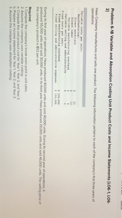6-18 Variable and Absorption Costing Unit Product Costs and Income Statements [LO6-1, Lo6- 2) factures and sells one product. The following information pertains to each of the companys fist hree years of operations Manufacturing: Direct materials Direct labor Variable manufacturing overhead 21 Variable selling and administrative Fixed costs per yeari s 330,000 s 150,000 Fixed manufacturing overhead Pixed selling and administrative expenses During its first year of operations, Haas produced 40,000 units and sold 40,000 units. During its second year of operations, it produced 55,000 units and sold 30,000 units. In its third year, Haas produced 20,000 units and sold 45.000 units. The selling price of the companys product is $52 per unit. Required 1. Compute the companys break-even point in unit sales 2. Assume the company uses variable costing: a. Compute the unit product cost for Year 1, Year 2, and Year 3 b. Prepare an income statement for Year 1, Year 2, and Year 3. 3. Assume the company uses absorption costing