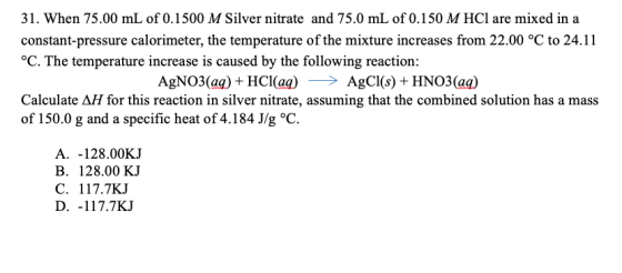 31. When 75.00 mL of 0.1500 M Silver nitrate and 75.0 mL of 0.150 M HCl are mixed in a constant-pressure calorimeter, the tem