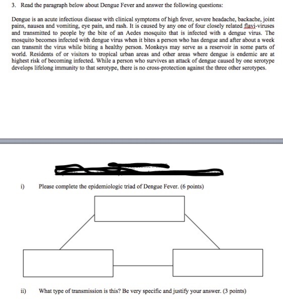 3. Read the paragraph below about Dengue Fever and answer the following questions Dengue is an acute infectious disease with clinical symptoms of high fever, severe headache, backache, joint pains, nausea and vomiting, eye pain, and rash. It is caused by any one of four closely related flavi-viruses and transmitted to people by the bite of an Aedes mosquito that is infected with a dengue virus. The mosquito becomes infected with dengue virus when it bites a person who has dengue and after about a week can transmit the virus while biting a healthy person. Monkeys may serve as a reservoir in some parts of world. Residents of or visitors to tropical urban areas and other areas where dengue is endemic are at highest risk of becoming infected. While a person who survives an attack of dengue caused by one serotype develops lifelong immunity to that serotype, there is no cross-protection against the three other serotypes. i) Please complete the epidemiologic triad of Dengue Fever. (6 points) ii What type of transmission is this? Be very specific and justify your answer. (3 points)