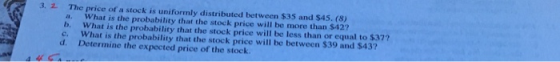 2 The price of a stock is uniformly distributed between $35 and $45. (8) a. What is the probability that the stock price will