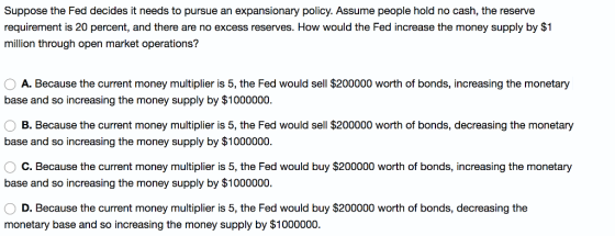 Suppose the Fed decides it needs to pursue an expansionary policy. Assume people hold no cash, the reserve requirement is 20 percent, and there are no excess reserves. How would the Fed increase the money supply by $1 million through open market operations? O A. Because the current money multiplier is 5, the Fed would sell $200000 worth of bonds, increasing the monetary base and so increasing the money supply by $1000000 B. Because the current money multiplier is 5, the Fed would sell $200000 worth of bonds, decreasing the monetary base and so increasing the money supply by $1000000. C. Because the current money multiplier is 5, the Fed would buy $200000 worth of bonds, increasing the monetary base and so increasing the money supply by $1000000. D. Because the current money multiplier is 5, the Fed would buy $200000 worth of bonds, decreasing the monetary base and so increasing the money supply by $1000000.