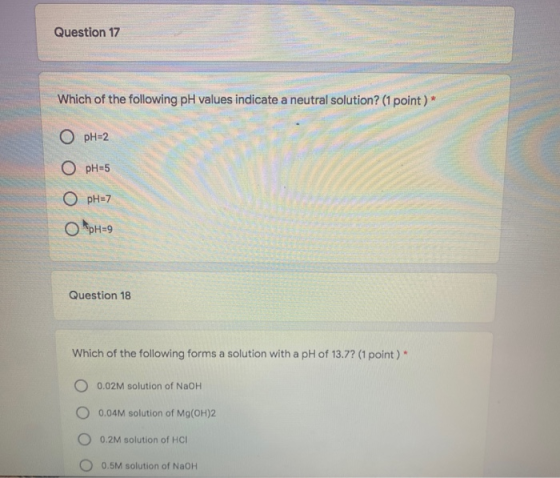 Question 17 Which of the following pH values indicate a neutral solution? (1 point)* O pH=2 O pH=5 O pH=7 OpH=9 Question 18 W