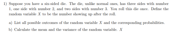 1) Suppose you have a six-sided die. The die, unlike normal ones, has three sides with number 1, one side with number 2, and two sides with number 3. You roll this die once. Define the rauou ariable X to b ihe wing up afer the roll. a) List all possible outcomes of the random variable X and the corresponding probabilities b) Calculate the mean and the variance of the random variable. X
