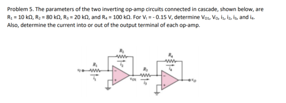 Problem 5. The parameters of the two inverting op-amp circuits connected in cascade, shown below, are R1 10 kQ, R2 80 k, R3 20 ko, and R4 100 kQ. For Vi0.15 V, determine Vo1, Vo, i,, i2, i3, and i4 Also, determine the current into or out of the output terminal of each op-amp. Rs