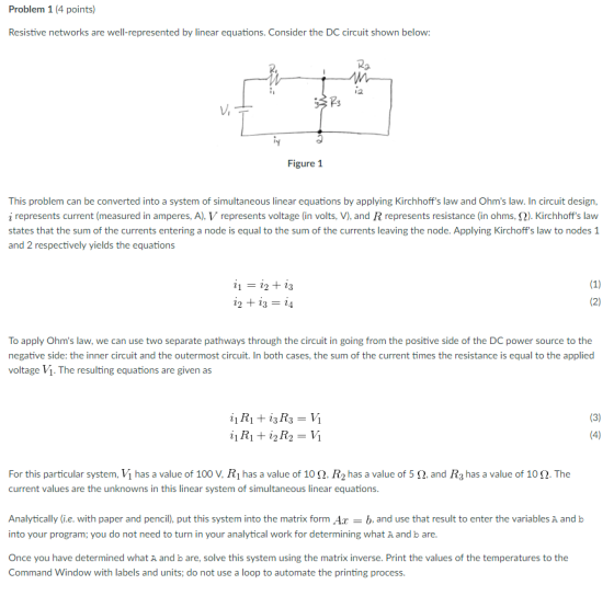 Problem 1 (4 points) Resistive networks are well-represented by linear equations. Consider the DC circuit shown below Ra ia Figure 1 This problem can be converted into a system of simultaneous linear equations by applying Kirchhoffs law and Ohms law. In circuit design, i represents current (measured in amperes, A), V represents voltage (i n volts, V), and R represents resistance (in ohms, 2). Kirchhoffs law states that the sum of the currents entering a node is equal to the sum of the currents leaving the node. Applying Kirchoff s law to nodes 1 and 2 respectively yields the equations (1) 22 23 (2) 22 23 24 To apply Ohms law, we can use two separate pathways through the circuit in going from the positive side of the DC power source to the negative side: the inner circuit and the outermost circuit. In both cases, the sum of the current times the resistance is equal to the applied voltage Vi. The resulting equations are given as (3) 23 (4) 12 For this particular system, Vi has a value of 100 V, R1 has a value of 10 2. R has a value of 5 2. and R3 has a value of 10 2. The current values are the unknowns in this linear system of simultaneous linear equations. Analytically (ie. with paper and pencil), put this system into the matrix form Ar b, and use that result to enter the variables A and b into your program: you do not need to turn in your analytical work for determining what A and b are Once you have determined what A and b are, solve this system using the matrix inverse. Print the values of the temperatures to the Command Window with labels and units; do not use a loop to automate the printing process.
