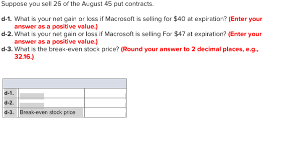 Suppose you sell 26 of the August 45 put contracts d-1. What is your net gain or loss if Macrosoft is selling for $40 at expiration? (Enter your d-2. What is your net gain or loss if Macrosoft is selling For $47 at expiration? (Enter your d-3. What is the break-even stock price? (Round your answer to 2 decimal places, e.g., answer as a positive value.) answer as a positive value.) 32.16.) d-1 d-2. d-3. Break-even stock price