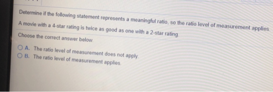 Determine if the following statement represents a meaningful ratio, so the ratio level of measurement applies. A movie with a 4-star rating is twice as good as one with a 2-star rating Choose the correct answer below. O A. The ratio level of measurement does not apply B. The ratio level of measurement applies.