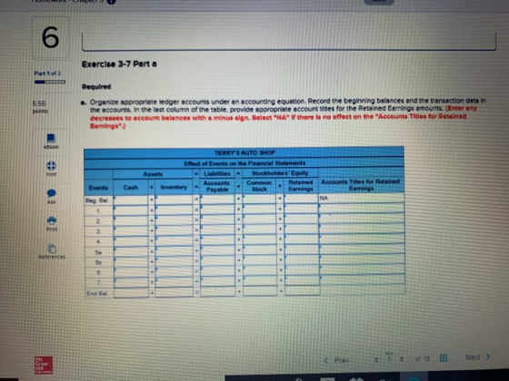 6 Exercise 3-7 Part a Required . Orpanize appropriste ledger accounts under an accounting equation. Record the beginning balances and the transaction data in Part 1 of 3 5.55 points the accounts. In the lest column of the table. provide appropriate account titles for the Retained Earnings amounts.(Enter any decreeses to eccount belences with a minus sign. Select NA If there ls no effect on the Accounts Titles for Retained Baminge Effect of Events on the Financial Statements Liabilities Stockholders Equity Accounts CommonRetained Accounts Titles for Retained Hint Assets Events Cash Inventory NA Beg Ba Pint 50 Reterences 5b End Bal Prev 8:78 of 18 İİİ Next >