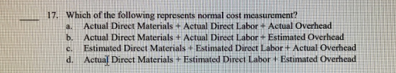17. Which of the following represents normal cost measurement a. Actual Direct Materials + Actual Direct Labor + Actual Overhead b. Actual Direct Materials + Actual Direct Labor + Estimated Overhead c. Estimated Direct Materials + Estimated Direct Labor + Actual Overhead d. Actua[ Direct Materials +Estimated Direct Labor + Estimated Overhead