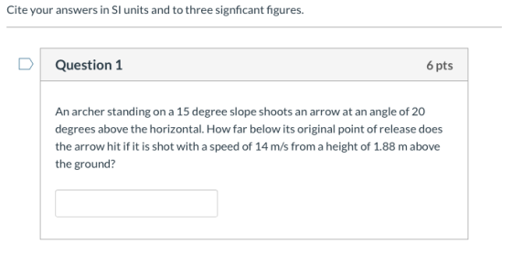 Cite your answers in SI units and to three signficant figures. Question 1 6 pts An archer standing on a 15 degree slope shoot