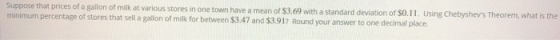Suppose that prices of a gallon of milk at various stores in one town have a mean of $3.69 with a standard deviation of SO minimum percentage of stores that sell a gallon of milk for between $3.47 and $3.912 Round your answer to one decimal place