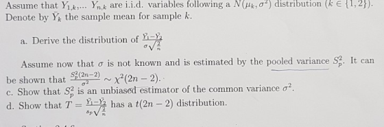 Assume that Yi k Ynk are i.i.d. variables following a N(uk,02) distribution (k E Denote by Y the sample mean for sample k. { 1,2 ). a. Derive the distribution of Assume now that σ is not known and is estimated by the pooled variance S: It can be shown that en-2nx(2n -2) C. Show that S. is an unbiased estimator of the common variance σ 2 d. Show that T has a t(2n - 2) distribution.