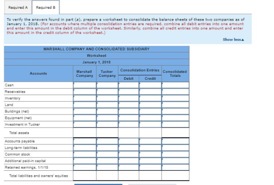 Required A Required B To verify the answers found in part (a), prepare a worksheet to consolidate the balance sheets of these two companies as of January 1, 2018. (For accounts where multiple consolidation entries are required, combine all debit entries into one amount and enter this amount in the debit column of the worksheet. Similarly, combine all credit entries into one amount and enter this amount in the credit column of the worksheet.) Show less ▲ MARSHALL COMPANY AND CONSOLIDATED SUBSIDIAR Worksheet January 1, 2018 Consolidation Entries Consolidated Marshall Tucker Accounts Company Company Totals Credit Cash Receivables Inventory Land Buildings (net) Equipment (net) Investment in Tucker Total assets Accounts payable Long-term liabilities Common stock Additional paid-in capital Retained earnings, 1/1/18 Total liabilities and owners equities