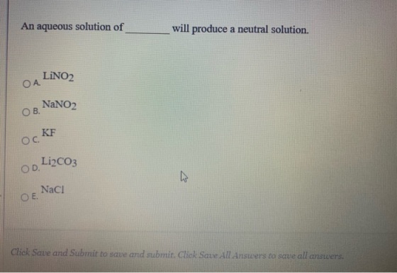 An aqueous solution of will produce a neutral solution. LINO2 OA. NaNO2 ОВ. KF Ос. Li2CO3 OD Naci O E Click Save and Submit t