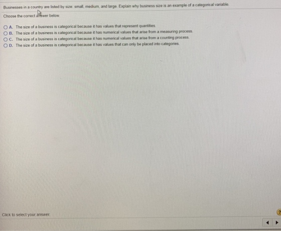 Businesses in a country are listed by size: small. medium, and large. Explain why business size is an example of a categorical variable. Choose the correct answer below O A. The size of a business is categorical because it has values that represent quantities O B. The size of a business is categorical because it has numerical values that arise from a measuring process. O C. The size of a business is categorical because it has numerical values that arise from a counting process O D. The size of a business is categorical because it has values that can only be placed into categories Click to select your answer