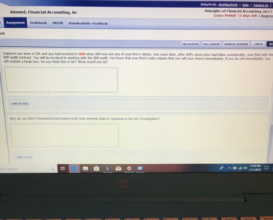 Principles of Financial Accounting (ACCI Grace Period: 12 days leftI Registe Kimmel, Financial Accounting, Be Assignment Gradebook ORION Downloadable eTextbook ent CALCULATOR ULLSORIIN PRİNİR VIRSION 4BACK Suppose you were a CPA and you had invested in 1BM when IBM was not one of your firms dients. Two years later, after IBMs stock price had fallen considerably, your firm won the IBM audit contract. You ill be involved in working with the 1BM audit. You know that your firms rules require that you sell your shares immediately. If you do sell immediately, you will sustain a large loss. Do you think this is fair? What would you do? Why do you think PricewaterhouseCoopers took such extreme steps in response to the SEC investigation? alt