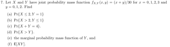 7. Let X and Y have joint probability mass function fx.y(x,y) = (x+y)/30 for x = 0.1, 2.3 and y0,1,2. Find (a) PrX 2,Y-1) (b) PrX>2,Y S1) (c) Pr(X + Y=4) (d) Pr[X >Y) (e) the marginal probability mass function of Y, and (f) E[XY]