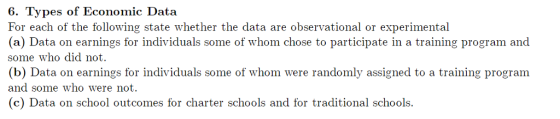 6. Types of Economic Data For each of the following state whether the data are observational or experimental (a) Data on earnings for individuals some of whom chose to participate in a training program and some who did not. (b) Data on earnings for individuals some of whom were randomly assigned to a training program and some who were not. (c) Data on school outcomes for charter schools and for traditional schools
