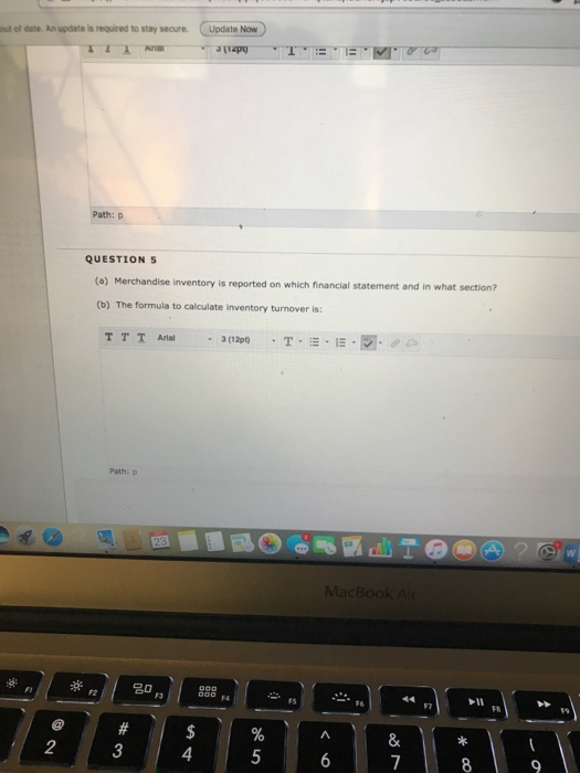 out of date. An update is required to stay secure Update Now Path: p QUESTIONS (a) ) Merchandise inventory is reported on which financial statement and in what section? (b) The formula to calculate inventory turnover is T T T Arial 3(12pt) . T . :-. I-, . Path: p acBook A 18 59 2 3 4